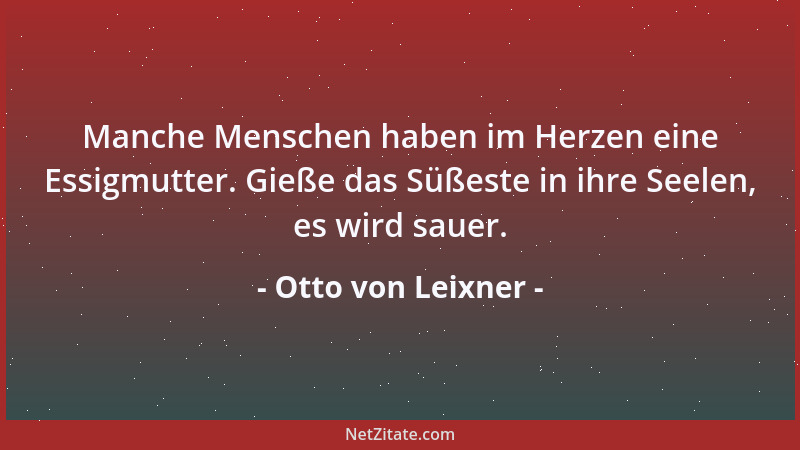 Otto von Leixner - Manche Menschen haben im Herzen eine Essigmutter. Gieße das Süßeste in ihre Seelen, es wird sauer....