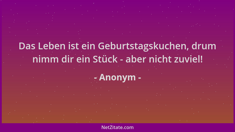 Anonym - Das Leben ist ein Geburtstagskuchen, drum nimm dir ein Stück - aber nicht zuviel!...
