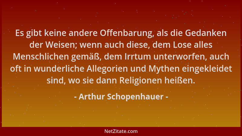 Arthur Schopenhauer - Es gibt keine andere Offenbarung, als die Gedanken der Weisen; wenn auch diese, dem Lose alles Mensch...