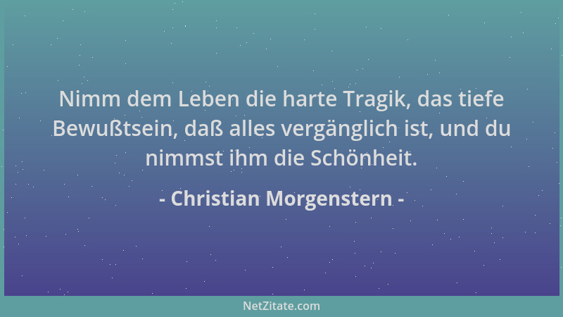 Christian Morgenstern - Nimm dem Leben die harte Tragik, das tiefe Bewußtsein, daß alles vergänglich ist, und du nimmst ihm...