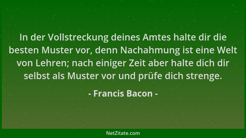 Francis Bacon - In der Vollstreckung deines Amtes halte dir die besten Muster vor, denn Nachahmung ist eine Welt von Lehren...