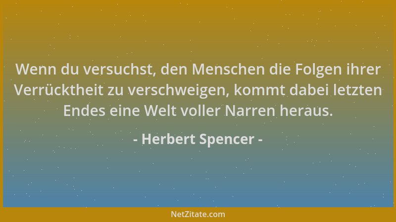 Herbert Spencer - Wenn du versuchst, den Menschen die Folgen ihrer Verrücktheit zu verschweigen, kommt dabei letzten Endes...