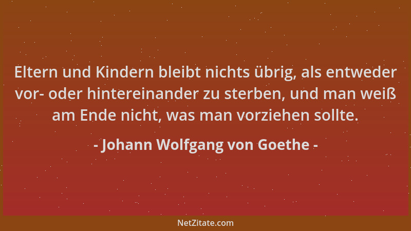 Johann Wolfgang von Goethe - Eltern und Kindern bleibt nichts übrig, als entweder vor- oder hintereinander zu sterben, und...
