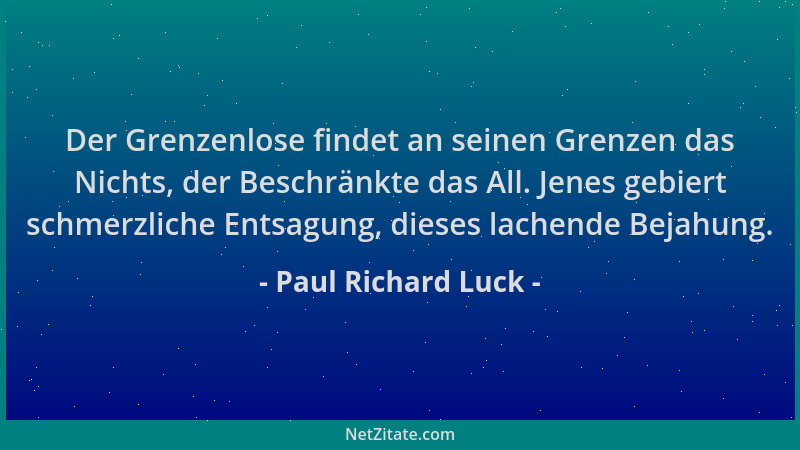 Paul Richard Luck - Der Grenzenlose findet an seinen Grenzen das Nichts, der Beschränkte das All. Jenes gebiert schmerzlich...