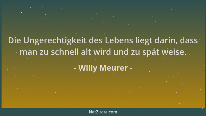 Willy Meurer - Die Ungerechtigkeit des Lebens liegt darin, dass man zu schnell alt wird und zu spät weise....