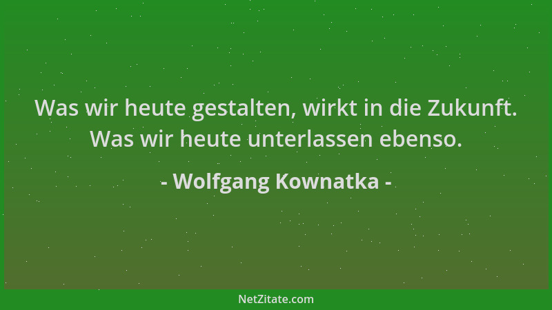 Wolfgang Kownatka - Was wir heute gestalten, wirkt in die Zukunft. Was wir heute unterlassen ebenso....