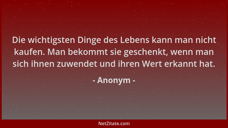 Anonym - Die wichtigsten Dinge des Lebens kann man nicht kaufen. Man bekommt sie geschenkt, wenn man sich ihnen zuwendet un...
