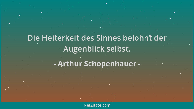 Arthur Schopenhauer - Die Heiterkeit des Sinnes belohnt der Augenblick selbst....