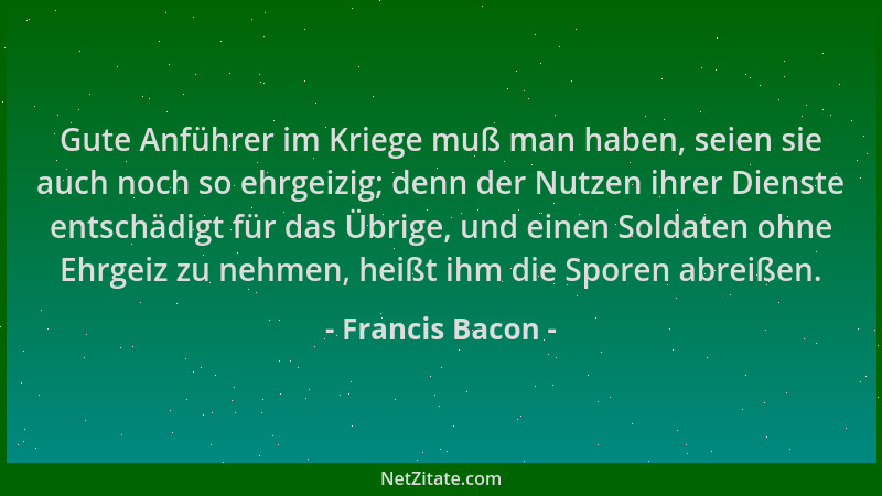 Francis Bacon - Gute Anführer im Kriege muß man haben, seien sie auch noch so ehrgeizig; denn der Nutzen ihrer Dienste ents...