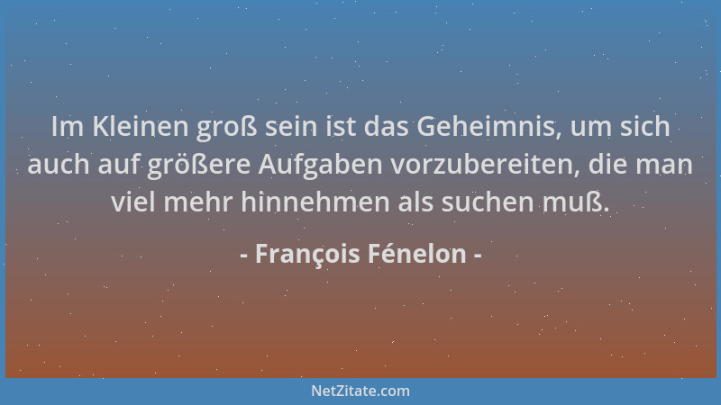François Fénelon - Im Kleinen groß sein ist das Geheimnis, um sich auch auf größere Aufgaben vorzubereiten, die man viel me...