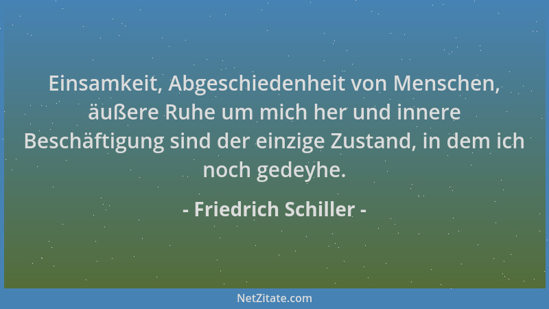 Friedrich Schiller - Einsamkeit, Abgeschiedenheit von Menschen, äußere Ruhe um mich her und innere Beschäftigung sind der e...