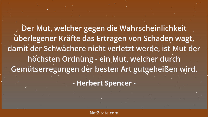 Herbert Spencer - Der Mut, welcher gegen die Wahrscheinlichkeit überlegener Kräfte das Ertragen von Schaden wagt, damit der...
