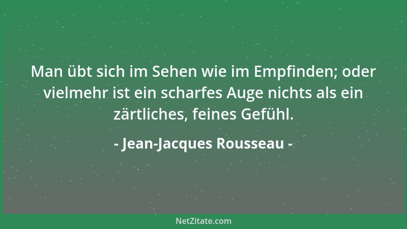 Jean-Jacques Rousseau - Man übt sich im Sehen wie im Empfinden; oder vielmehr ist ein scharfes Auge nichts als ein zärtlich...