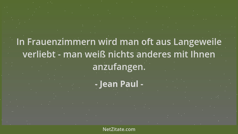 Jean Paul - In Frauenzimmern wird man oft aus Langeweile verliebt - man weiß nichts anderes mit Ihnen anzufangen....