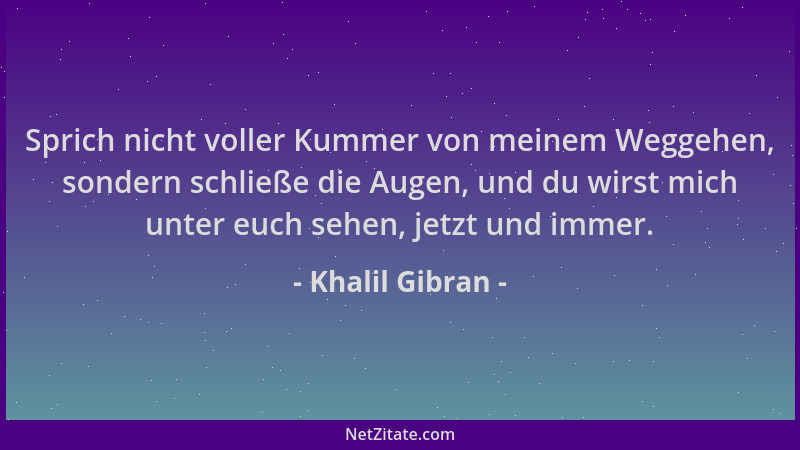 Khalil Gibran - Sprich nicht voller Kummer von meinem Weggehen, sondern schließe die Augen, und du wirst mich unter euch se...