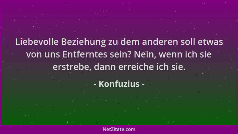 Konfuzius - Liebevolle Beziehung zu dem anderen soll etwas von uns Entferntes sein? Nein, wenn ich sie erstrebe, dann errei...