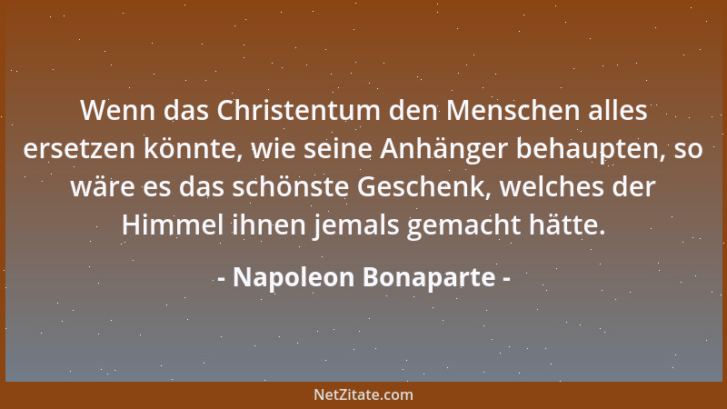 Napoleon Bonaparte - Wenn das Christentum den Menschen alles ersetzen könnte, wie seine Anhänger behaupten, so wäre es das...