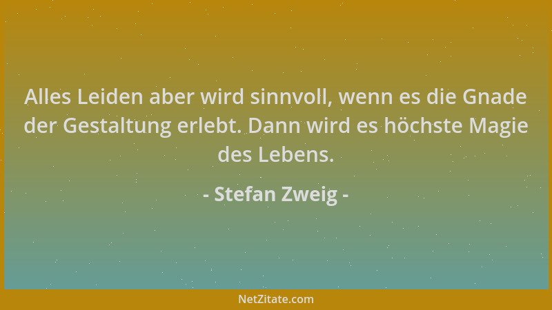 Stefan Zweig - Alles Leiden aber wird sinnvoll, wenn es die Gnade der Gestaltung erlebt. Dann wird es höchste Magie des Leb...