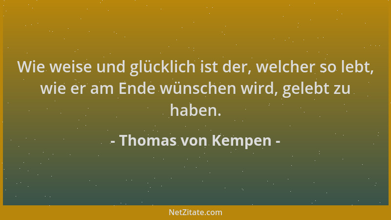 Thomas von Kempen - Wie weise und glücklich ist der, welcher so lebt, wie er am Ende wünschen wird, gelebt zu haben....