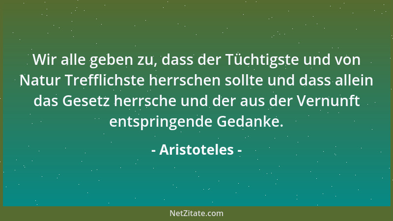 Aristoteles - Wir alle geben zu, dass der Tüchtigste und von Natur Trefflichste herrschen sollte und dass allein das Gesetz...