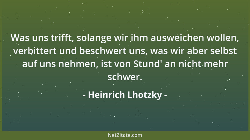Heinrich Lhotzky - Was uns trifft, solange wir ihm ausweichen wollen, verbittert und beschwert uns, was wir aber selbst auf...