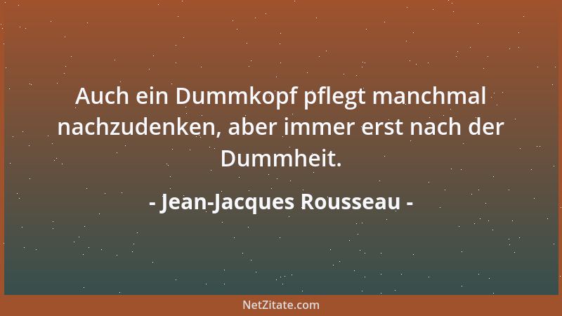 Jean-Jacques Rousseau - Auch ein Dummkopf pflegt manchmal nachzudenken, aber immer erst nach der Dummheit....