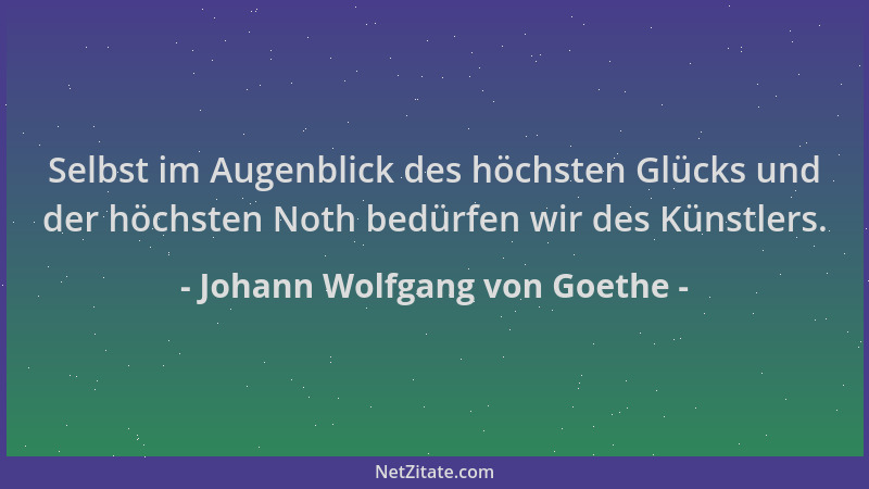 Johann Wolfgang von Goethe - Selbst im Augenblick des höchsten Glücks und der höchsten Noth bedürfen wir des Künstlers....