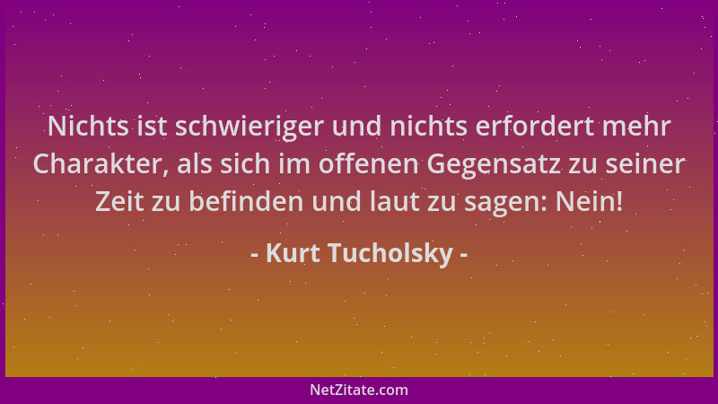 Kurt Tucholsky - Nichts ist schwieriger und nichts erfordert mehr Charakter, als sich im offenen Gegensatz zu seiner Zeit z...