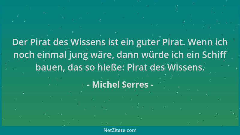 Michel Serres - Der Pirat des Wissens ist ein guter Pirat. Wenn ich noch einmal jung wäre, dann würde ich ein Schiff bauen,...