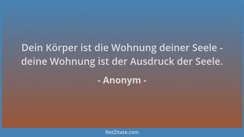 Anonym - Dein Körper ist die Wohnung deiner Seele - deine Wohnung ist der Ausdruck der Seele....