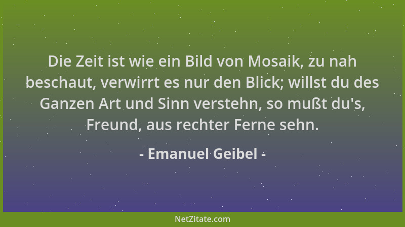 Emanuel Geibel - Die Zeit ist wie ein Bild von Mosaik, zu nah beschaut, verwirrt es nur den Blick; willst du des Ganzen Art...