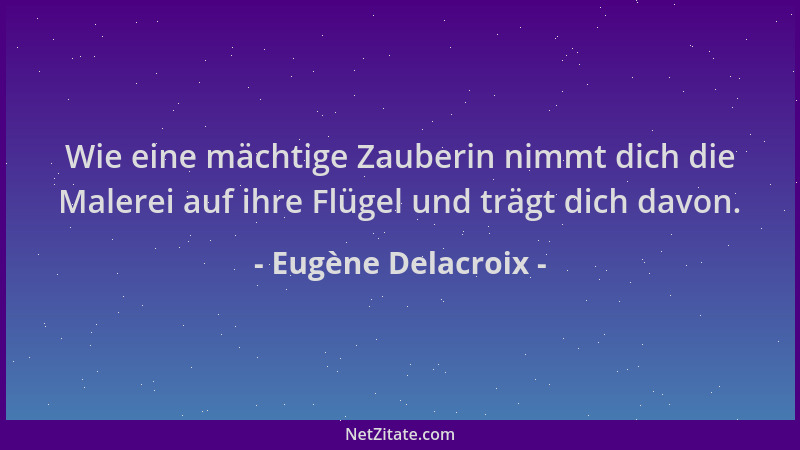 Eugène Delacroix - Wie eine mächtige Zauberin nimmt dich die Malerei auf ihre Flügel und trägt dich davon....