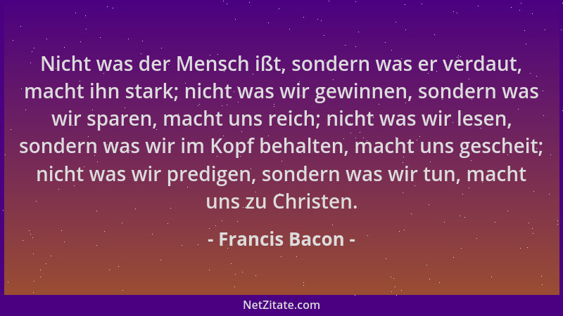 Francis Bacon - Nicht was der Mensch ißt, sondern was er verdaut, macht ihn stark; nicht was wir gewinnen, sondern was wir...