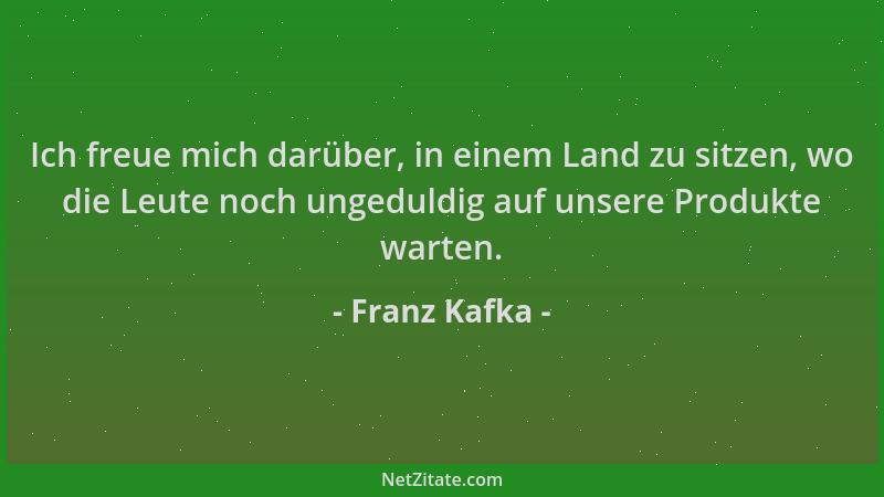 Franz Kafka - Ich freue mich darüber, in einem Land zu sitzen, wo die Leute noch ungeduldig auf unsere Produkte warten....