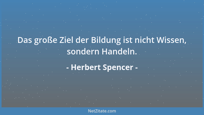 Herbert Spencer - Das große Ziel der Bildung ist nicht Wissen, sondern Handeln....