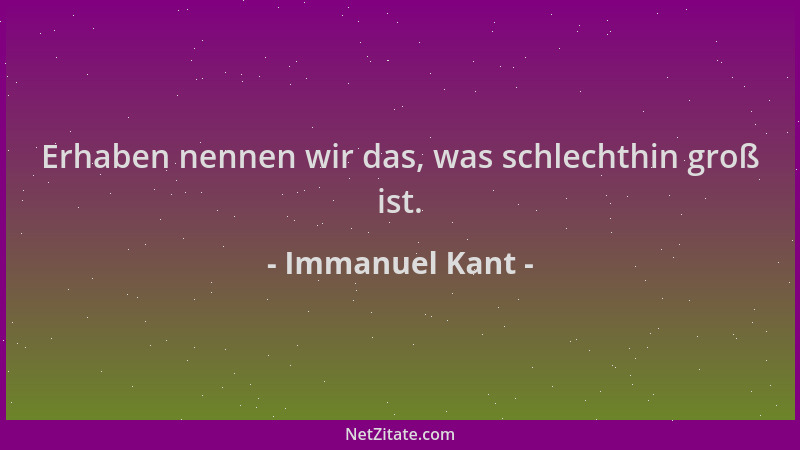 Immanuel Kant - Erhaben nennen wir das, was schlechthin groß ist....