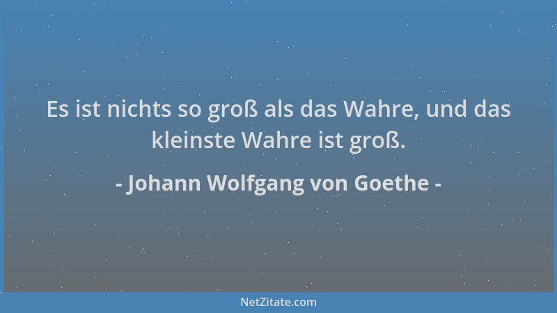 Johann Wolfgang von Goethe - Es ist nichts so groß als das Wahre, und das kleinste Wahre ist groß....