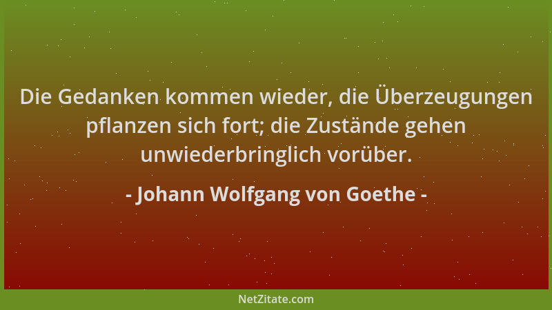 Johann Wolfgang von Goethe - Die Gedanken kommen wieder, die Überzeugungen pflanzen sich fort; die Zustände gehen unwiederb...