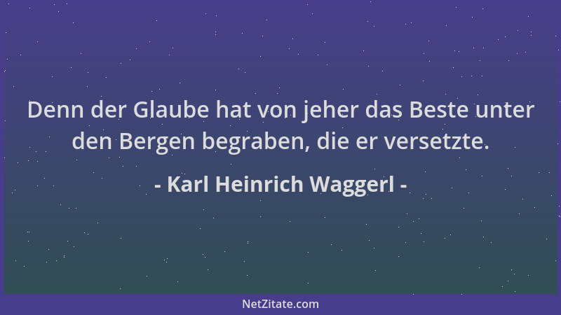 Karl Heinrich Waggerl - Denn der Glaube hat von jeher das Beste unter den Bergen begraben, die er versetzte....