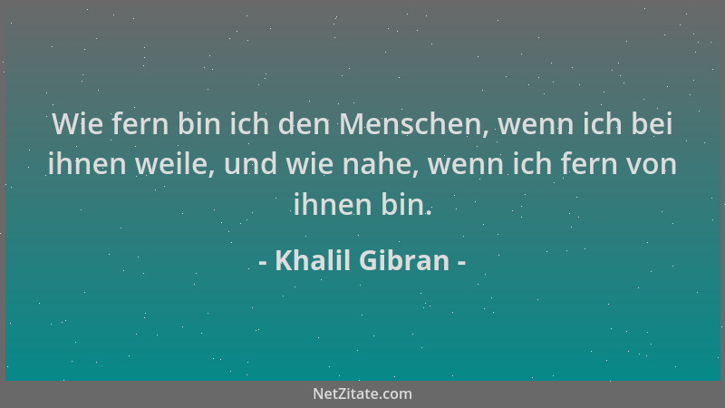 Khalil Gibran - Wie fern bin ich den Menschen, wenn ich bei ihnen weile, und wie nahe, wenn ich fern von ihnen bin....
