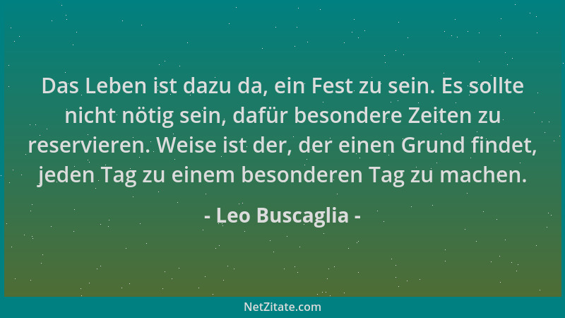 Leo Buscaglia - Das Leben ist dazu da, ein Fest zu sein. Es sollte nicht nötig sein, dafür besondere Zeiten zu reservieren....