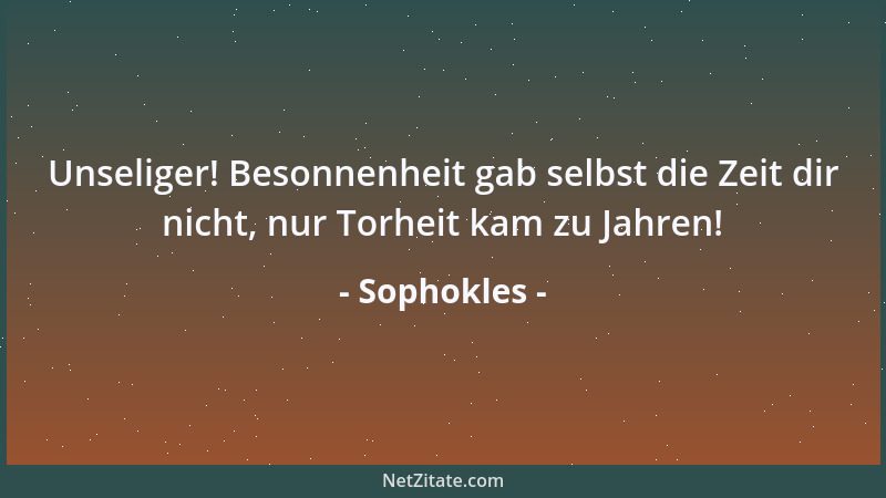 Sophokles - Unseliger! Besonnenheit gab selbst die Zeit dir nicht, nur Torheit kam zu Jahren!...
