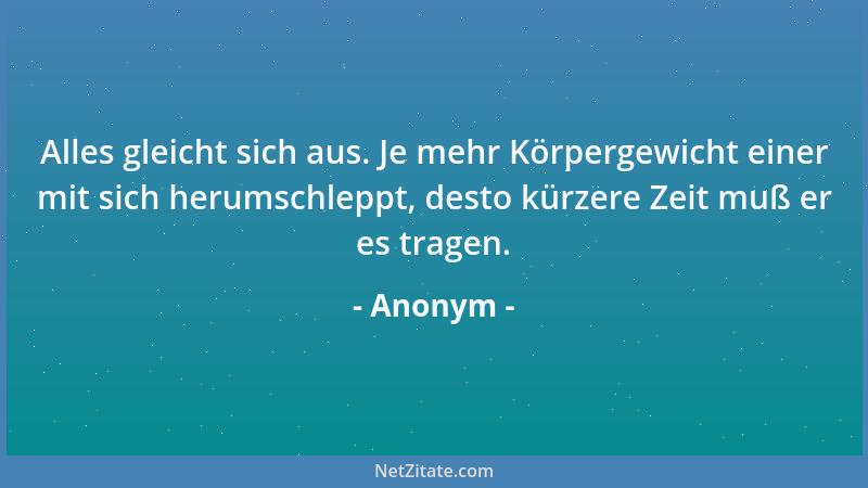 Anonym - Alles gleicht sich aus. Je mehr Körpergewicht einer mit sich herumschleppt, desto kürzere Zeit muß er es tragen....