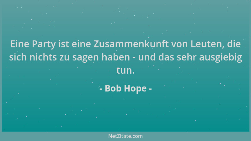 Bob Hope - Eine Party ist eine Zusammenkunft von Leuten, die sich nichts zu sagen haben - und das sehr ausgiebig tun....