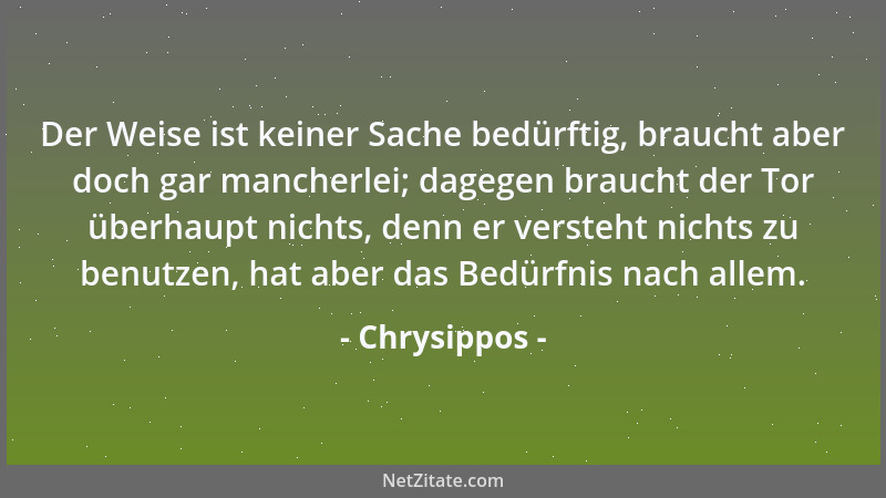 Chrysippos - Der Weise ist keiner Sache bedürftig, braucht aber doch gar mancherlei; dagegen braucht der Tor überhaupt nich...