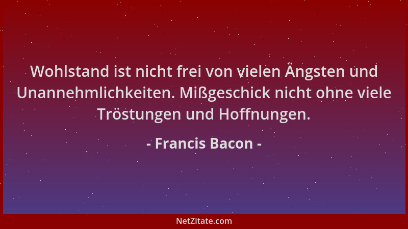 Francis Bacon - Wohlstand ist nicht frei von vielen Ängsten und Unannehmlichkeiten. Mißgeschick nicht ohne viele Tröstungen...