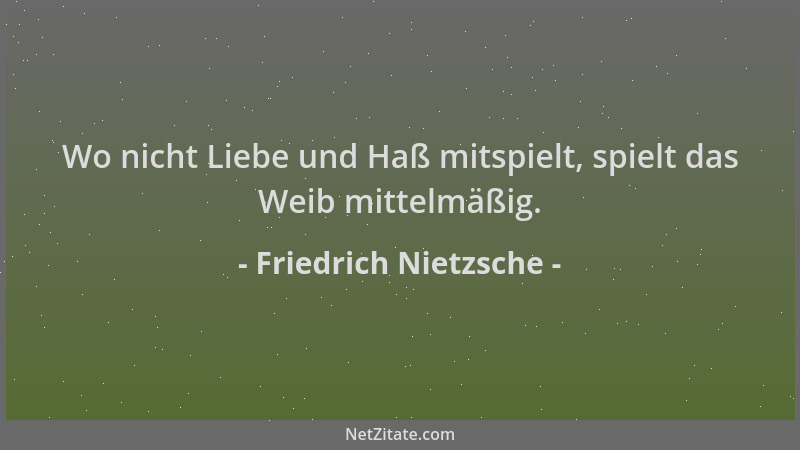 Friedrich Nietzsche - Wo nicht Liebe und Haß mitspielt, spielt das Weib mittelmäßig....