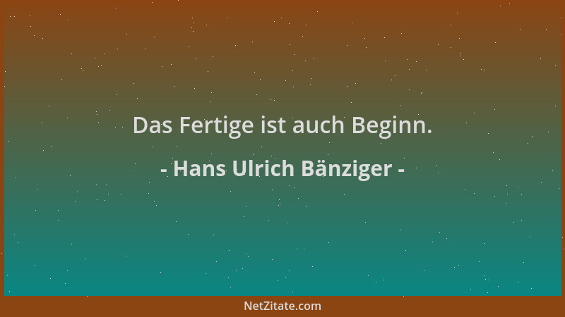 Hans Ulrich Bänziger - Das Fertige ist auch Beginn....