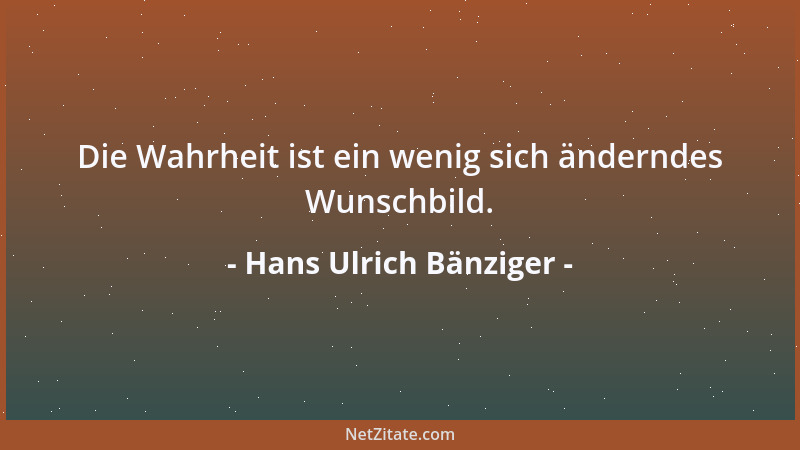 Hans Ulrich Bänziger - Die Wahrheit ist ein wenig sich änderndes Wunschbild....