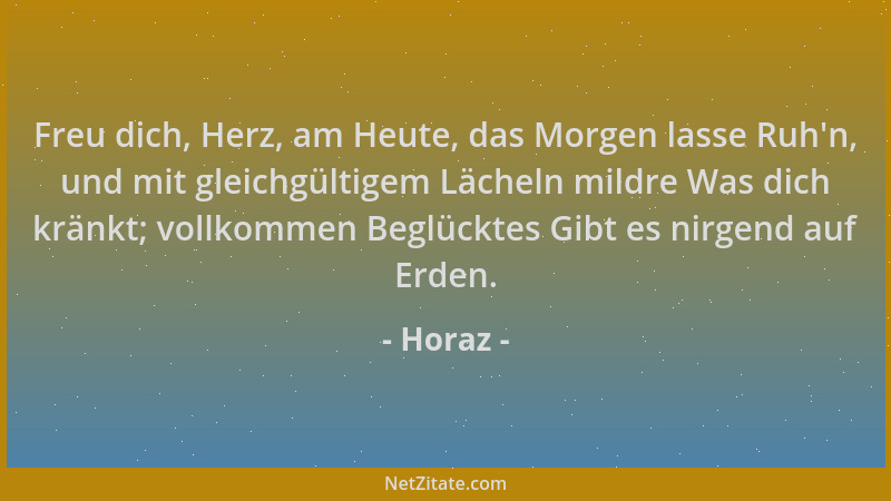 Horaz - Freu dich, Herz, am Heute, das Morgen lasse Ruh 'n, und mit gleichgültigem Lächeln mildre Was dich kränkt; vollkomme...